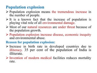 Population explosion
 Population explosion means the tremendous increase in
the number of people.
 It is a known fact that the increase of population is
playing vital role of all environmental damage.
 Most of our natural resources are under threat because of
the population growth.
 Population explosion increase disease, economic inequity
and environmental abuse.
Reason for population explosion:
 Increase in birth rate in developed countries due to
illiteracy. 35 per cent of the population of India is
illiterate.
 Invention of modern medical facilities reduces mortality
rate.
 