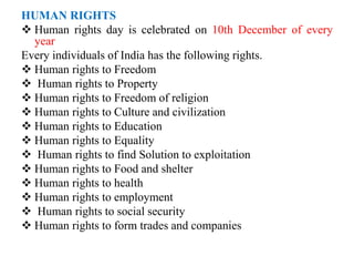 HUMAN RIGHTS
 Human rights day is celebrated on 10th December of every
year
Every individuals of India has the following rights.
 Human rights to Freedom
 Human rights to Property
 Human rights to Freedom of religion
 Human rights to Culture and civilization
 Human rights to Education
 Human rights to Equality
 Human rights to find Solution to exploitation
 Human rights to Food and shelter
 Human rights to health
 Human rights to employment
 Human rights to social security
 Human rights to form trades and companies
 