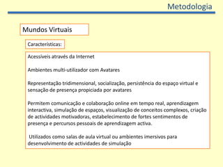 MetodologiaMundos VirtuaisCaracterísticas:Acessíveis através da InternetAmbientes multi-utilizador com AvataresRepresentação tridimensional, socialização, persistência do espaço virtual e sensação de presença propiciada por avataresPermitem comunicação e colaboração online em tempo real, aprendizagem interactiva, simulação de espaços, visualização de conceitos complexos, criação de actividades motivadoras, estabelecimento de fortes sentimentos de presença e percursos pessoais de aprendizagem activa. Utilizados como salas de aula virtual ou ambientes imersivos para desenvolvimento de actividades de simulação