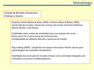 MetodologiaCriação de Mundos Virtuais por Crianças e Jovens:Projectos Vertex (Bailey & Moar, 2002) e Fathom (Moar & Bailey, 2004): construção de mundos virtuais por crianças de escolas primárias britânicas (ActiveWorlds  e 3D Studio): Viabilidade como núcleo de actividades para um projecto de turmaPonte entre TIC e outras áreas de conhecimento Complexidade do software dificulte o processo de criação. Ang e Wang (2006) : criação de um espaço virtual para motivar alunos para aprendizagem de conteúdos disciplinares.Viabilidade da construção de mundos virtuais como actividade integrada com conteúdos curriculares multidisciplinares.