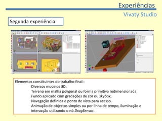 ExperiênciasVivatyStudioDois momentos: exploratório nas semanas antecedentes à interrupção lectiva do Natal conclusão dos trabalhos nos meses de Fevereiro e Março. Primeira experiência:  Desafio aos alunosObservar qual a reacção à utilização do programaDemonstrar o concretizar do objectivo final deste projecto. Nesta fase foi dada especial atenção às coordenadas no espaço, pontos de vista e posicionamentos. 