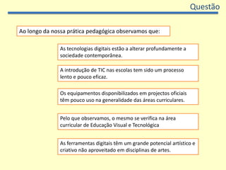 QuestãoAo longo da nossa prática pedagógica observamos que:As tecnologias digitais estão a alterar profundamente a sociedade contemporânea.A introdução de TIC nas escolas tem sido um processo lento e pouco eficaz.Os equipamentos disponibilizados em projectos oficiais têm pouco uso na generalidade das áreas curriculares.Pelo que observamos, o mesmo se verifica na área curricular de Educação Visual e TecnológicaAs ferramentas digitais têm um grande potencial artístico e criativo não aproveitado em disciplinas de artes.