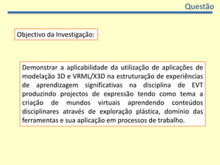 QuestãoObjectivo da Investigação:Demonstrar a aplicabilidade da utilização de aplicações de modelação 3D e VRML/X3D na estruturação de experiências de aprendizagem significativas na disciplina de EVT produzindo projectos de expressão tendo como tema a criação de mundos virtuais aprendendo conteúdos disciplinares através de exploração plástica, domínio das ferramentas e sua aplicação em processos de trabalho. 