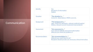 Communication
Identify You
Recipient of information
Patient
Situation “The situation is… “
Concerns, observations, PEWS score etc.
Background “The background is…”
(age, reason for admission, relevant medical/surgical
history, relevant current treatment/interventions)
Assessment “My assessment is…”
Give relevant ABCDE assessment information
What do you think the problem is?
Recommendation “My recommendation is…”
What do you need them to do?
Recipient should provide any necessary clinical instruction.
 