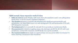 ISBAR example: Nurse request for medical review
• Hello my name is Sarah Murphy, staff nurse, from the paediatric ward. I am calling about
David Jones. Is this Dr. Brown, Paediatric Registrar?
• The situation is David is 8 months old admitted with significant gastroenteritis and
dehydration. His Total PEWS Score is 6, with tachypnoea (70) and tachycardia (175) with
CRT delayed to 3 seconds.
• The background is he is normally fit and well. He is currently on maintenance fluids.
• My assessment is I think he is getting worse. His vital signs are RR 70, HR 175 with cool
peripheries, central CRT 3 seconds and BP 82/60. He is quite unsettled.
• My recommendation is he needs an urgent review. Can you come within 15 minutes? Is
there anything I should do in the meantime?
 
