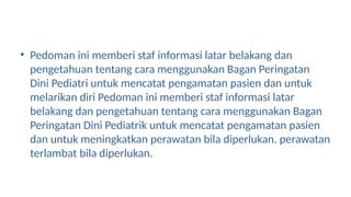 • Pedoman ini memberi staf informasi latar belakang dan
pengetahuan tentang cara menggunakan Bagan Peringatan
Dini Pediatri untuk mencatat pengamatan pasien dan untuk
melarikan diri Pedoman ini memberi staf informasi latar
belakang dan pengetahuan tentang cara menggunakan Bagan
Peringatan Dini Pediatrik untuk mencatat pengamatan pasien
dan untuk meningkatkan perawatan bila diperlukan. perawatan
terlambat bila diperlukan.
 