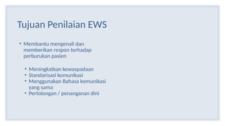 Tujuan Penilaian EWS
• Membantu mengenali dan
memberikan respon terhadap
perburukan pasien
• Meningkatkan kewaspadaan
• Standarisasi komunikasi
• Menggunakan Bahasa komunikasi
yang sama
• Pertolongan / penanganan dini
 