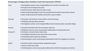 Keuntungan menggunakan Paediatric Early Warning System (PEWS)
Anak • Meningkatkan potensi untuk mengidentifikasi dan menilai tren kondisi anak
• Peringatan dini terhadap perburukan
• Meminta bantuan lebih cepat dan kajian medis
• Dapat mengurangi kejadian rawat inap yang tidak direncanakan ke perawatan intensif
• Dapat mengurangi jumlah kejadian perburukan yang merugikan
Keluarga • Merasakan nilai kemitraan antara dokter, anak dan keluarga
• Melibatkan keluarga dalam penilaian
• Meningkatkan potensi untuk mengidentifikasi tanda-tanda kerusakan yang tidak diduga
Perawat • Standarisasi penilaian klinis dan pencatatan observasi
• Melibatkan perawat untuk menyampaikan kekhawatiran tentang kondisi anak
Perawat PJ • Membantu memprioritaskan beban kerja
• Meningkatkan kesadaran akan status klinis semua pasien
• Memfasilitasi diskusi aktif saat berdiskusi
• Memberdayakan untuk menyampaikan kekhawatiran lebih dini sebagaimana mestinya
Dokter • Membantu dalam memprioritaskan pengelolaan pasien
• Tinjauan medis tepat waktu
• Memberdayakan untuk menyampaikan kekhawatiran lebih dini sebagaimana mestinya
 