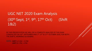 IN THIS PRESENTATION WE WILL DO A COMPLETE ANALYSIS OF THE EXAM
CONDUCTED ON 30TH SEPTEMBER AND 1ST, 9TH & 17TH OCTOBER 2020, FOR BOTH
THE SHIFTS, MORNING & EVENING.
NOTE: SHIFT 1: 9 AM – 12 PM
SHIFT 2: 3 PM – 6 PM
UGC NET 2020 Exam Analysis
(30th Sept, 1st, 9th, 17th Oct) (Shift
1&2)
 