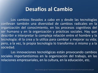 Desafíos al Cambio 
Los cambios llevados a cabo en y desde las tecnologías 
conllevan también una diversidad de cambios radicales en la 
organización del conocimiento, en los procesos cognitivos del 
ser humano y en la organización y prácticas sociales. Hay que 
describir e interpretar la compleja relación entre el hombre y la 
tecnología: él la crea y la utiliza para cambiar y mejorar su vida; 
pero, a la vez, la propia tecnología lo transforma sí mismo y a la 
sociedad. 
Las innovaciones tecnológicas están provocando cambios 
sociales importantísimos en la organización del trabajo, en las 
relaciones empresariales, en la cultura, en la educación, etc. 
http://www.ugr.es/~sevimeco/revistaeticanet/numero8/Articulos/Formato/articulo9.pdf 
 