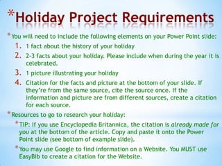 *Holiday Project Requirements
* You will need to include the following elements on your Power Point slide:
   1. 1 fact about the history of your holiday
   2. 2-3 facts about your holiday. Please include when during the year it is
       celebrated.
  3.   1 picture illustrating your holiday
  4.   Citation for the facts and picture at the bottom of your slide. If
       they’re from the same source, cite the source once. If the
       information and picture are from different sources, create a citation
       for each source.
* Resources to go to research your holiday:
   * TIP: If you use Encyclopedia Britannica, the citation is already made for
    you at the bottom of the article. Copy and paste it onto the Power
    Point slide (see bottom of example slide).
  * You may use Google to find information on a Website. You MUST use
    EasyBib to create a citation for the Website.
 