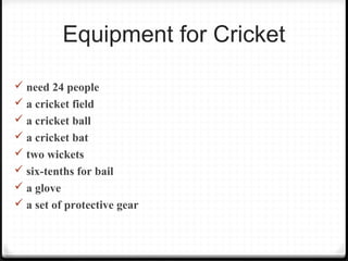 Equipment for Cricket 
 need 24 people 
 a cricket field 
 a cricket ball 
 a cricket bat 
 two wickets 
 six-tenths for bail 
 a glove 
 a set of protective gear 
 
