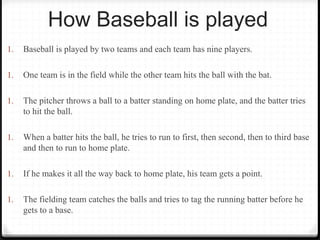 How Baseball is played 
1. Baseball is played by two teams and each team has nine players. 
1. One team is in the field while the other team hits the ball with the bat. 
1. The pitcher throws a ball to a batter standing on home plate, and the batter tries 
to hit the ball. 
1. When a batter hits the ball, he tries to run to first, then second, then to third base 
and then to run to home plate. 
1. If he makes it all the way back to home plate, his team gets a point. 
1. The fielding team catches the balls and tries to tag the running batter before he 
gets to a base. 
 