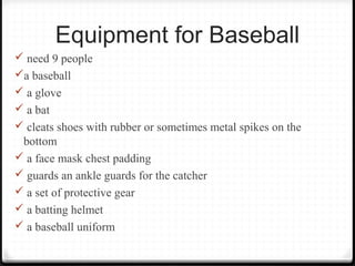 Equipment for Baseball 
 need 9 people 
a baseball 
 a glove 
 a bat 
 cleats shoes with rubber or sometimes metal spikes on the 
bottom 
 a face mask chest padding 
 guards an ankle guards for the catcher 
 a set of protective gear 
 a batting helmet 
 a baseball uniform 
 