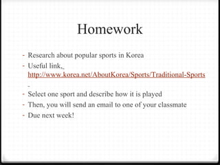 Homework 
- Research about popular sports in Korea 
- Useful link, 
http://www.korea.net/AboutKorea/Sports/Traditional-Sports 
- Select one sport and describe how it is played 
- Then, you will send an email to one of your classmate 
- Due next week! 
