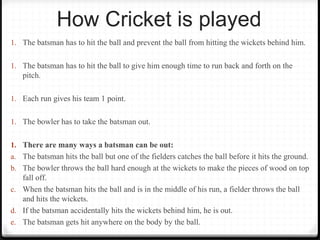 How Cricket is played 
1. The batsman has to hit the ball and prevent the ball from hitting the wickets behind him. 
1. The batsman has to hit the ball to give him enough time to run back and forth on the 
pitch. 
1. Each run gives his team 1 point. 
1. The bowler has to take the batsman out. 
1. There are many ways a batsman can be out: 
a. The batsman hits the ball but one of the fielders catches the ball before it hits the ground. 
b. The bowler throws the ball hard enough at the wickets to make the pieces of wood on top 
fall off. 
c. When the batsman hits the ball and is in the middle of his run, a fielder throws the ball 
and hits the wickets. 
d. If the batsman accidentally hits the wickets behind him, he is out. 
e. The batsman gets hit anywhere on the body by the ball. 
 