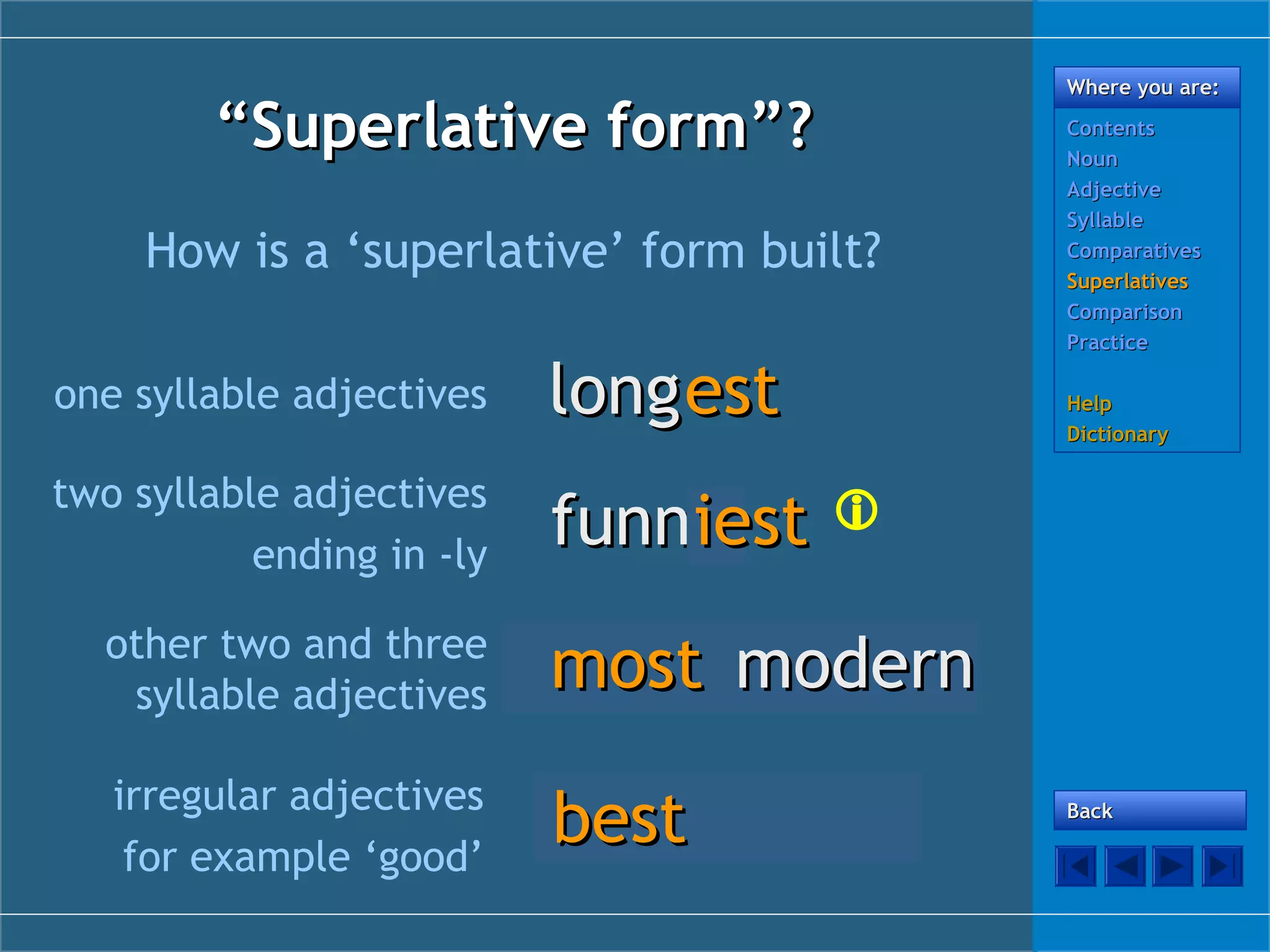 “Superlative form”?
How is a ‘superlative’ form built?
one syllable adjectives

long est

two syllable adjectives
ending in -ly

Where you are:
Contents
Noun
Adjective
Syllable
Comparatives
Superlatives
Comparison
Practice

funny
iest 

other two and three
syllable adjectives

modern
most modern

irregular adjectives
for example ‘good’

good
best

Help
Dictionary

Back

 
