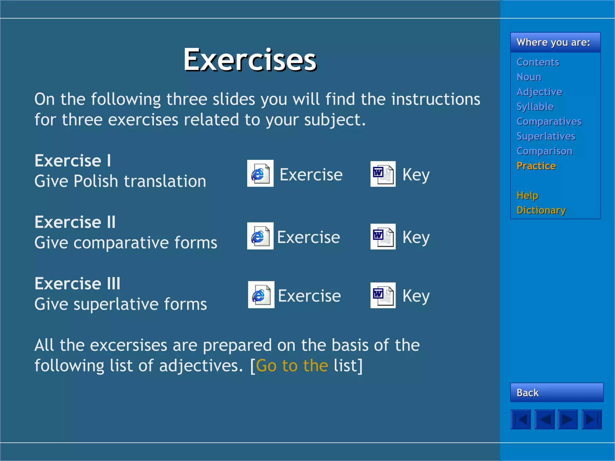 Where you are:

Exercises
On the following three slides you will find the instructions
for three exercises related to your subject.
Exercise I
Give Polish translation

Exercise

Exercise II
Give comparative forms

Exercise

Key

Exercise III
Give superlative forms

Exercise

Contents
Noun
Adjective
Syllable
Comparatives
Superlatives
Comparison
Practice

Key

Key

Help
Dictionary

All the excersises are prepared on the basis of the
following list of adjectives. [Go to the list]
Back

 