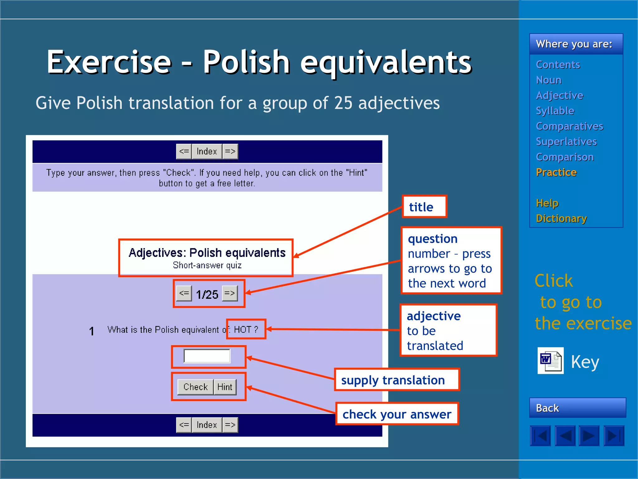Exercise – Polish equivalents
Give Polish translation for a group of 25 adjectives

title
question
number – press
arrows to go to
the next word
adjective
to be
translated

Where you are:
Contents
Noun
Adjective
Syllable
Comparatives
Superlatives
Comparison
Practice
Help
Dictionary

Click
to go to
the exercise
Key

supply translation
check your answer

Back

 