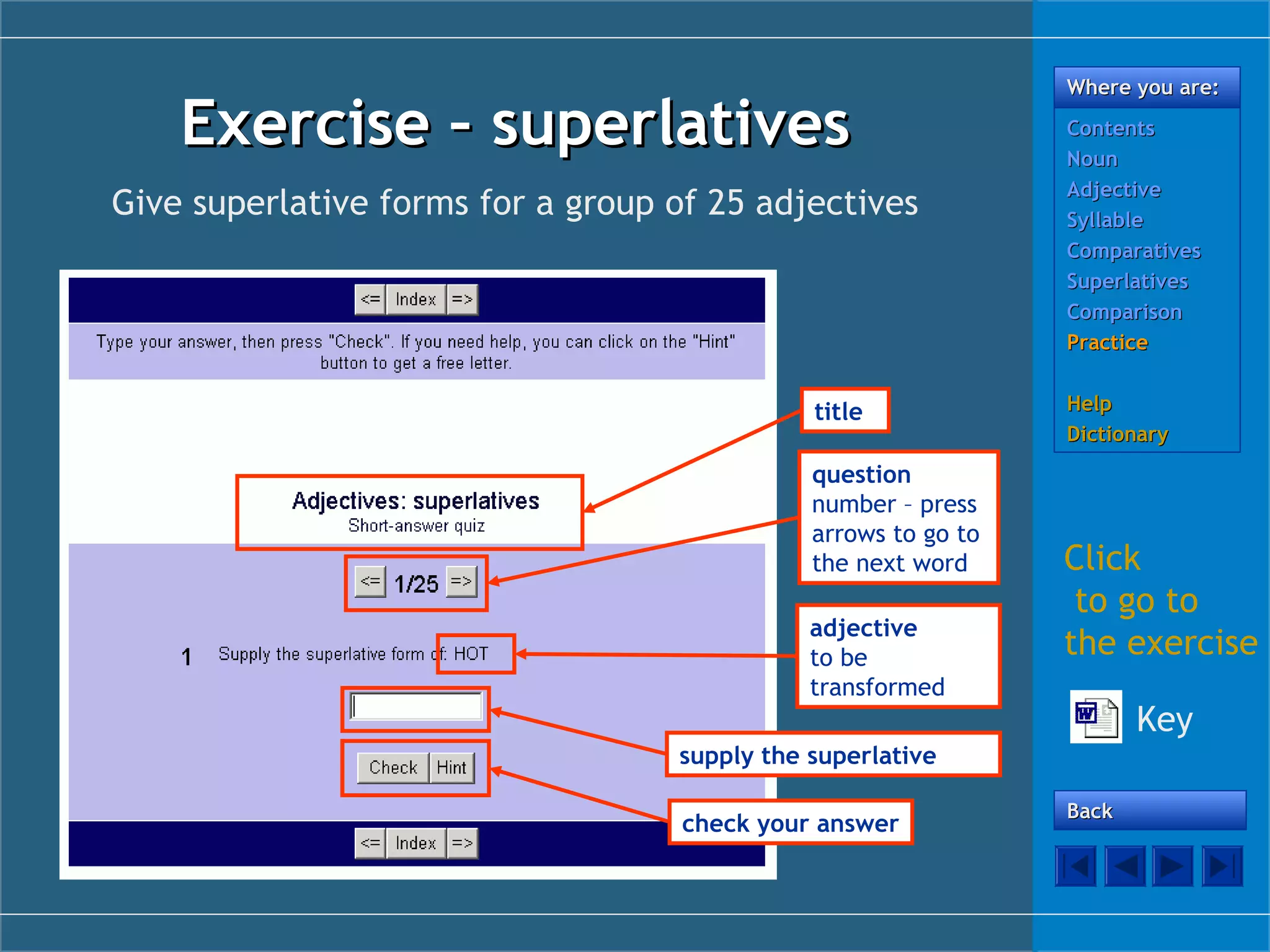 Exercise – superlatives
Give superlative forms for a group of 25 adjectives

title
question
number – press
arrows to go to
the next word
adjective
to be
transformed

Where you are:
Contents
Noun
Adjective
Syllable
Comparatives
Superlatives
Comparison
Practice
Help
Dictionary

Click
to go to
the exercise
Key

supply the superlative
check your answer

Back

 