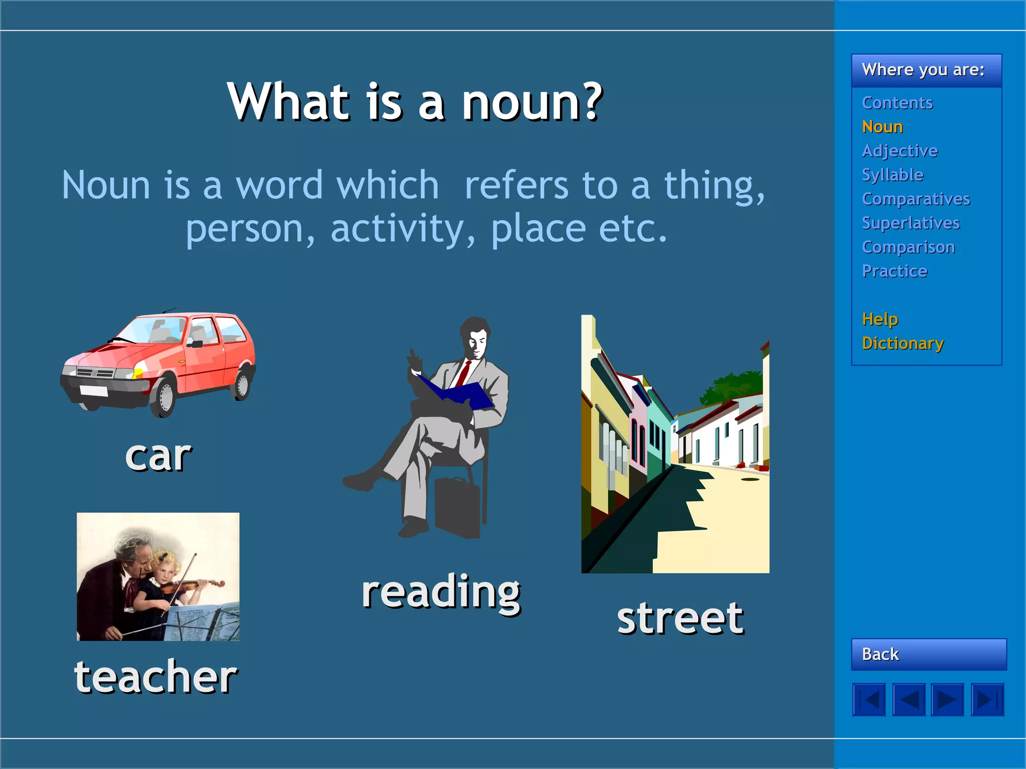 Where you are:

What is a noun?
Noun is a word which refers to a thing,
person, activity, place etc.

Contents
Noun
Adjective
Syllable
Comparatives
Superlatives
Comparison
Practice
Help
Dictionary

car
reading
teacher

street

Back

 