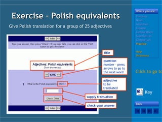 Exercise – Polish equivalentsExercise – Polish equivalents
Where you are:Where you are:
ContentsContents
NounNoun
AdjectiveAdjective
SyllableSyllable
ComparativesComparatives
SuperlativesSuperlatives
ComparisonComparison
PracticePractice
HelpHelp
DictionaryDictionary
BackBack
Give Polish translation for a group of 25 adjectives
title
adjective
to be
translated
question
number – press
arrows to go to
the next word
supply translation
check your answer
Click to go to
Key
 