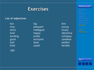 ExercisesExercises
Where you are:Where you are:
ContentsContents
NounNoun
AdjectiveAdjective
SyllableSyllable
ComparativesComparatives
SuperlativesSuperlatives
ComparisonComparison
PracticePractice
HelpHelp
DictionaryDictionary
BackBack
List of adjectives
hot big thin
nice pleasant young
short intelligent lovely
kind happy attractive
exciting pretty unhappy
good annoyed careless
bad tasty perfect
tired upset terrible
ugly
 