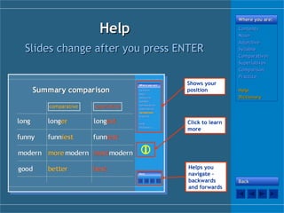HelpHelp
Where you are:Where you are:
ContentsContents
NounNoun
AdjectiveAdjective
SyllableSyllable
ComparativesComparatives
SuperlativesSuperlatives
ComparisonComparison
PracticePractice
HelpHelp
DictionaryDictionary
Slides change after you press ENTERSlides change after you press ENTER
Shows your
position
Helps you
navigate –
backwards
and forwards
BackBack

Click to learn
more
 