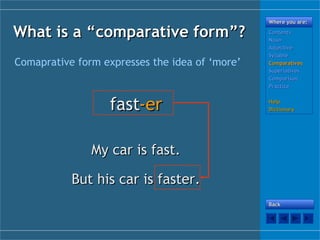 What is a “What is a “ccomparative form”?omparative form”?
Comaprative form expresses the idea of ‘more’
fastfast-er-er
My car is fast.My car is fast.
But his car is faster.But his car is faster.
Where you are:Where you are:
ContentsContents
NounNoun
AdjectiveAdjective
SyllableSyllable
ComparativesComparatives
SuperlativesSuperlatives
ComparisonComparison
PracticePractice
HelpHelp
DictionaryDictionary
BackBack
 