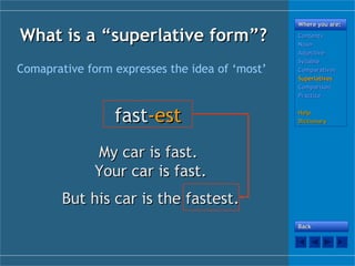 What is a “What is a “superlativesuperlative form”?form”?
Comaprative form expresses the idea of ‘most’
fastfast-est-est
My car is fast.My car is fast.
Your car is fast.Your car is fast.
But his car is the fastest.But his car is the fastest.
Where you are:Where you are:
ContentsContents
NounNoun
AdjectiveAdjective
SyllableSyllable
ComparativesComparatives
SuperlativesSuperlatives
ComparisonComparison
PracticePractice
HelpHelp
DictionaryDictionary
BackBack
 