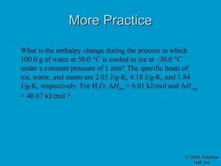 More Practice

What is the enthalpy change during the process in which
100.0 g of water at 50.0 °C is cooled to ice at –30.0 °C
under a constant pressure of 1 atm? The specific heats of
ice, water, and steam are 2.03 J/g-K, 4.18 J/g-K, and 1.84
J/g-K, respectively. For H2O, ΔHfus = 6.01 kJ/mol and ΔHvap
= 40.67 kJ/mol.?




                                                       © 2009, Prentice-
                                                           Hall, Inc.
 
