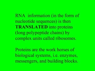 RNA information (in the form of
nucleotide sequences) is then
TRANSLATED into proteins
(long polypeptide chains) by
complex units called ribosomes.

Proteins are the work horses of
biological systems, i.e. enzymes,
messengers, and building blocks.
 