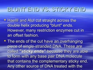 BLUNT END VS. STICKY END
 HaeIII and AluI cut straight across the
  double helix producing "blunt" ends.
  However, many restriction enzymes cut in
  an offset fashion.
 The ends of the cut have an overhanging
  piece of single-stranded DNA. These are
  called "sticky ends" because they are able
  to form with any base pair DNA molecule
  that contains the complementary sticky end.
  Any other source of DNA treated with the
 
