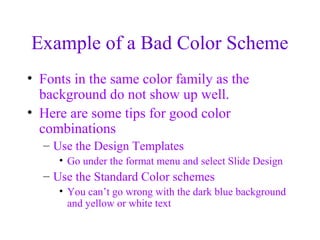 Example of a Bad Color Scheme
• Fonts in the same color family as the
  background do not show up well.
• Here are some tips for good color
  combinations
  – Use the Design Templates
     • Go under the format menu and select Slide Design
  – Use the Standard Color schemes
     • You can’t go wrong with the dark blue background
       and yellow or white text
 