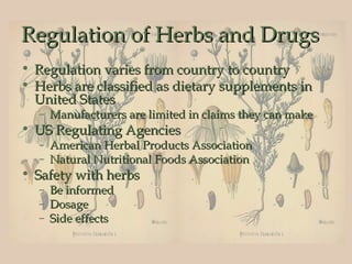 Regulation of Herbs and Drugs
• Regulation varies from country to country
• Herbs are classified as dietary supplements in
  United States
  – Manufacturers are limited in claims they can make
• US Regulating Agencies
  – American Herbal Products Association
  – Natural Nutritional Foods Association
• Safety with herbs
  – Be informed
  – Dosage
  – Side effects
 