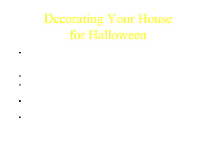 Decorating Your House 
for Halloween 
• It is important to decorate your house for Halloween so that children 
can find who is giving out candy. If your house isn’t decorated then 
kids won’t come to your house. 
• Spooky decorations are fun, but they may scare the smaller kids away. 
• Cheesy decorations can be found EVERYWHERE and most people 
love them. 
• Funny decorations can be offensive to some so be careful. Make sure 
they are politically correct and clean. 
• Homemade decorations are the cheapest and they are fun to make. 
You can make spooky, cheesy and funny decorations for ½ the cost of 
buying them. 
 