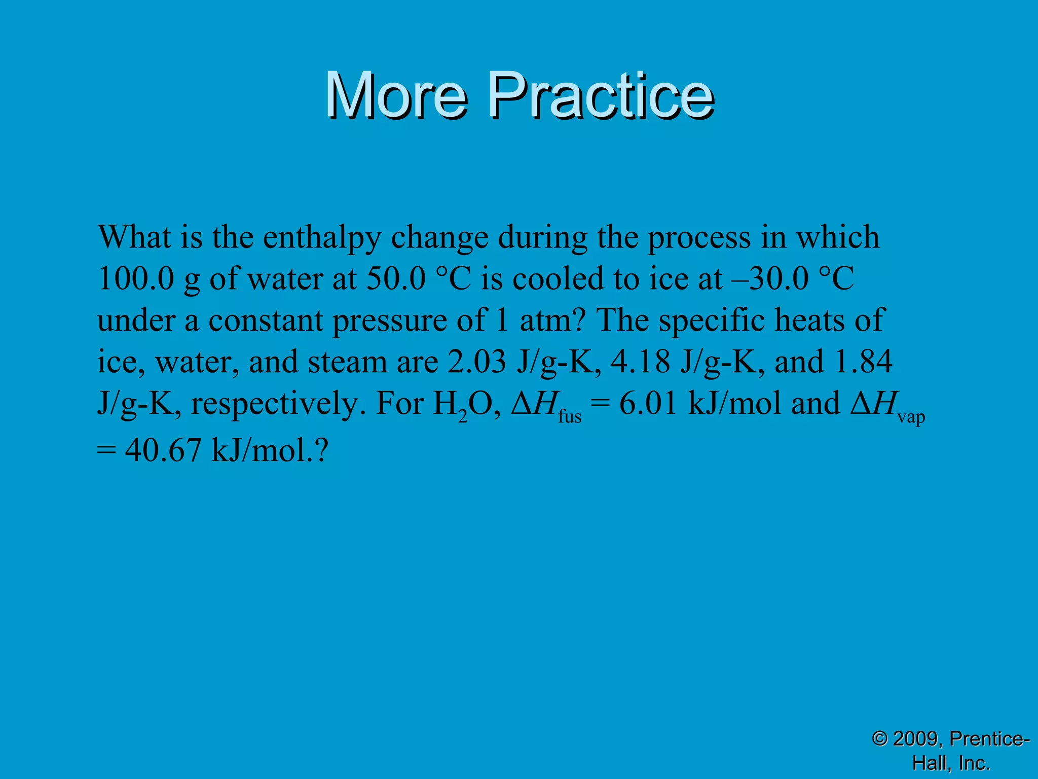 MMoorree PPrraaccttiiccee 
What is the enthalpy change during the process in which 
100.0 g of water at 50.0 °C is cooled to ice at –30.0 °C 
under a constant pressure of 1 atm? The specific heats of 
ice, water, and steam are 2.03 J/g-K, 4.18 J/g-K, and 1.84 
J/g-K, respectively. For H2O, ΔHfus = 6.01 kJ/mol and ΔHvap 
= 40.67 kJ/mol.? 
© 22000099,, PPrreennttiiccee-- 
HHaallll,, IInncc.. 
 