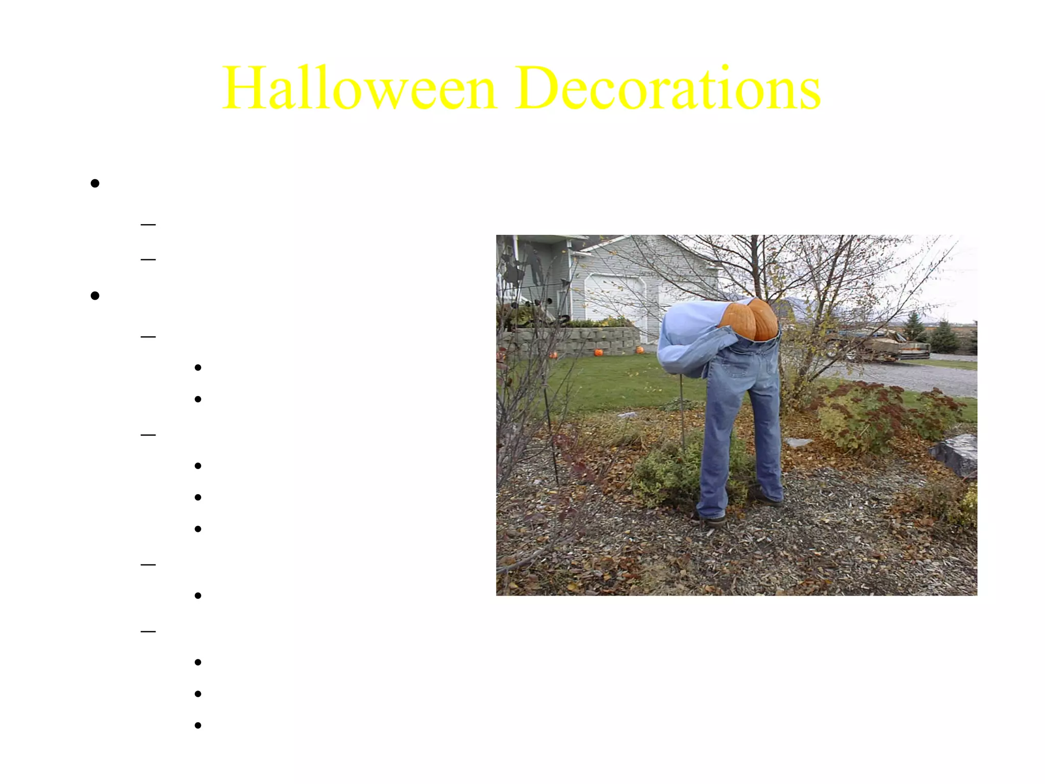 Halloween Decorations 
• Importance 
– Spirit 
– Marking your house 
• Types of Decorations 
– Spooky 
• Frightening 
• Hard to find 
– Cheesy 
• Cheap 
• Easy to find 
• Loved by all 
– Funny 
• Can be offensive 
– Homemade 
• Cheap 
• Fun to make 
• Variety 
Photo courtesy of Dr. Nickie Cauthen 
 
