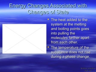 Energy Changes Associated withEnergy Changes Associated with
Changes of StateChanges of State
 The heat added to theThe heat added to the
system at the meltingsystem at the melting
and boiling points goesand boiling points goes
into pulling theinto pulling the
molecules farther apartmolecules farther apart
from each other.from each other.
 The temperature of theThe temperature of the
substance does not risesubstance does not rise
during a phase change.during a phase change.
© 2009, Prentice-© 2009, Prentice-
Hall, Inc.Hall, Inc.
 