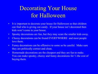 Decorating Your House
for Halloween
• It is important to decorate your house for Halloween so that children
can find who is giving out candy. If your house isn’t decorated then
kids won’t come to your house.
• Spooky decorations are fun, but they may scare the smaller kids away.
• Cheesy decorations can be found EVERYWHERE and most people
love them.
• Funny decorations can be offensive to some so be careful. Make sure
they are politically correct and clean.
• Homemade decorations are the cheapest and they are fun to make.
You can make spooky, cheesy and funny decorations for ½ the cost of
buying them.
 