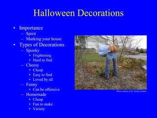 Halloween Decorations
• Importance
– Spirit
– Marking your house
• Types of Decorations
– Spooky
• Frightening
• Hard to find
– Cheesy
• Cheap
• Easy to find
• Loved by all
– Funny
• Can be offensive
– Homemade
• Cheap
• Fun to make
• Variety
Photo courtesy of Dr. Nickie Cauthen
 