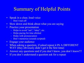 Summary of Helpful Points
• Speak in a clear, loud voice
– Don’t trail off
• Slow down and think about what you are saying
• Practice your presentation
– Helps to avoid “um”, “okay”, etc.
– Helps pacing for time allotted
– Helps with pronunciation
– Don’t memorize (sounds scripted)
• Engage your audience
• When asking a question, if asked repeat it IN A DIFFERENT
WAY (they obviously didn’t get it the first time)
• Answer any questions and if you don’t know, you don’t know!!!
• If you don’t understand a question ask for a repeat
 