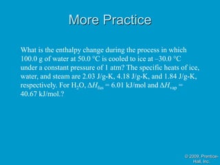 More Practice
© 2009, Prentice-
Hall, Inc.
What is the enthalpy change during the process in which
100.0 g of water at 50.0 °C is cooled to ice at –30.0 °C
under a constant pressure of 1 atm? The specific heats of ice,
water, and steam are 2.03 J/g-K, 4.18 J/g-K, and 1.84 J/g-K,
respectively. For H2O, ΔHfus = 6.01 kJ/mol and ΔHvap =
40.67 kJ/mol.?
 