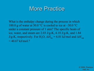 More Practice
More Practice
© 2009, Prentice-
© 2009, Prentice-
Hall, Inc.
Hall, Inc.
What is the enthalpy change during the process in which
100.0 g of water at 50.0 °C is cooled to ice at –30.0 °C
under a constant pressure of 1 atm? The specific heats of
ice, water, and steam are 2.03 J/g-K, 4.18 J/g-K, and 1.84
J/g-K, respectively. For H2O, ΔHfus = 6.01 kJ/mol and ΔHvap
= 40.67 kJ/mol.?
 