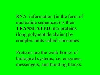 RNA information (in the form of
nucleotide sequences) is then
TRANSLATED into proteins
(long polypeptide chains) by
complex units called ribosomes.
Proteins are the work horses of
biological systems, i.e. enzymes,
messengers, and building blocks.
 