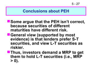 5 - 27

        Conclusions about PEH

 Some argue that the PEH isn’t correct,
  because securities of different
  maturities have different risk.
 General view (supported by most
  evidence) is that lenders prefer S-T
  securities, and view L-T securities as
  riskier.
 Thus, investors demand a MRP to get
  them to hold L-T securities (i.e., MRP
  > 0).
 