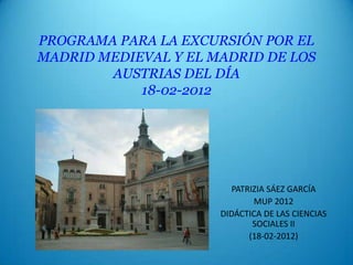 PROGRAMA PARA LA EXCURSIÓN POR EL
MADRID MEDIEVAL Y EL MADRID DE LOS
        AUSTRIAS DEL DÍA
            18-02-2012




                         PATRIZIA SÁEZ GARCÍA
                              MUP 2012
                      DIDÁCTICA DE LAS CIENCIAS
                              SOCIALES II
                             (18-02-2012)
 