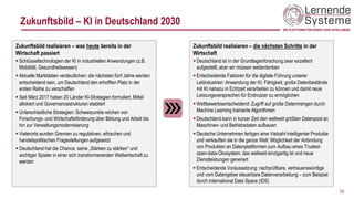 Zukunftsbild – KI in Deutschland 2030
Zukunftsbild realisieren – was heute bereits in der
Wirtschaft passiert
▪ Schlüsseltechnologien der KI in industriellen Anwendungen (z.B.
Mobilität, Gesundheitswesen)
▪ Aktuelle Marktdaten verdeutlichen: die nächsten fünf Jahre werden
entscheidend sein, um Deutschland den erhofften Platz in der
ersten Reihe zu verschaffen
▪ Seit März 2017 haben 20 Länder KI-Strategien formuliert, Mittel
allokiert und Governancestrukturen etabliert
▪ Unterschiedliche Strategien: Schwerpunkte reichen von
Forschungs- und Wirtschaftsförderung über Bildung und Arbeit bis
hin zur Verwaltungsmodernisierung
▪ Vielerorts wurden Gremien zu regulativen, ethischen und
handelspolitischen Fragestellungen aufgesetzt
▪ Deutschland hat die Chance, seine „Stärken zu stärken“ und
wichtiger Spieler in einer sich transformierenden Weltwirtschaft zu
werden
10
Zukunftsbild realisieren – die nächsten Schritte in der
Wirtschaft
▪ Deutschland ist in der Grundlagenforschung zwar exzellent
aufgestellt, aber wir müssen weiterdenken
▪ Entscheidende Faktoren für die digitale Führung unserer
Leitindustrien: Anwendung der KI; Fähigkeit, große Datenbestände
mit KI nahezu in Echtzeit verarbeiten zu können und damit neue
Leistungsversprechen für Endnutzer zu ermöglichen
▪ Wettbewerbsentscheidend: Zugriff auf große Datenmengen durch
Machine Learning trainierte Algorithmen
▪ Deutschland kann in kurzer Zeit den weltweit größten Datenpool an
Maschinen- und Betriebsdaten aufbauen
▪ Deutsche Unternehmen fertigen eine Vielzahl intelligenter Produkte
und verkauften sie in die ganze Welt: Möglichkeit der Anbindung
von Produkten an Datenplattformen zum Aufbau eines Trusted-
open-data-Ökosystem, das weltweit einzigartig ist und neue
Dienstleistungen generiert
▪ Entscheidende Voraussetzung: nachprüfbare, vertrauenswürdige
und vom Datengeber steuerbare Datenverarbeitung – zum Beispiel
durch International Data Space (IDS)
 