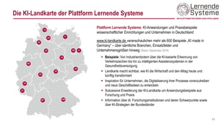 Die KI-Landkarte der Plattform Lernende Systeme
Plattform Lernende Systeme: KI-Anwendungen und Praxisbeispiele
wissenschaftlicher Einrichtungen und Unternehmen in Deutschland
www.ki-landkarte.de veranschaulichen mehr als 600 Beispiele „KI made in
Germany“ – über sämtliche Branchen, Einsatzfelder und
Unternehmensgrößen hinweg (Stand: September 2019)
▪ Beispiele: Von Industrierobotern über die KI-basierte Erkennung von
Verkehrszeichen bis hin zu intelligenten Assistenzsystemen in der
Gesundheitsversorgung
▪ Landkarte macht sichtbar, wie KI die Wirtschaft und den Alltag heute und
künftig transformiert
▪ Inspiration für Unternehmen, die Digitalisierung ihrer Prozesse voranzutreiben
und neue Geschäftsideen zu entwickeln
▪ Sukzessive Erweiterung der KI-Landkarte um Anwendungsbeispiele aus
Forschung und Praxis
▪ Information über dt. Forschungsinstitutionen und deren Schwerpunkte sowie
über KI-Strategien der Bundesländer
11
 