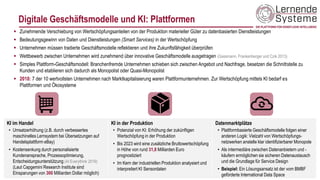 Digitale Geschäftsmodelle und KI: Plattformen
19
▪ Zunehmende Verschiebung von Wertschöpfungsanteilen von der Produktion materieller Güter zu datenbasierten Dienstleistungen
▪ Bedeutungsgewinn von Daten und Dienstleistungen (Smart Services) in der Wertschöpfung
▪ Unternehmen müssen tradierte Geschäftsmodelle reflektieren und ihre Zukunftsfähigkeit überprüfen
▪ Wettbewerb zwischen Unternehmen wird zunehmend über innovative Geschäftsmodelle ausgetragen (Gassmann, Frankenberger und Czik 2013)
▪ Simples Plattform-Geschäftsmodell: Branchenfremde Unternehmen schieben sich zwischen Angebot und Nachfrage, besetzen die Schnittstelle zu
Kunden und etablieren sich dadurch als Monopolist oder Quasi-Monopolist
▪ 2018: 7 der 10 wertvollsten Unternehmen nach Marktkapitalisierung waren Plattformunternehmen. Zur Wertschöpfung mittels KI bedarf es
Plattformen und Ökosysteme
KI im Handel
• Umsatzerhöhung (z.B. durch verbessertes
maschinelles Lernsystem bei Übersetzungen auf
Handelsplattform eBay)
• Kostensenkung durch personalisierte
Kundenansprache, Prozessoptimierung,
Entscheidungsunterstützung (AI Everythink 2019)
(Laut Capgemini Research Institute sind
Einsparungen von 300 Milliarden Dollar möglich)
KI in der Produktion
• Potenzial von KI: Erhöhung der zukünftigen
Wertschöpfung in der Produktion
• Bis 2023 wird eine zusätzliche Bruttowertschöpfung
in Höhe von rund 31,8 Milliarden Euro
prognostiziert
• Im Kern der industriellen Produktion analysiert und
interpretiert KI Sensordaten
Datenmarktplätze
• Plattformbasierte Geschäftsmodelle folgen einer
anderen Logik: Vielzahl von Wertschöpfungs-
netzwerken anstelle klar identifizierbarer Monopole
• Als intermediäre zwischen Datenanbietern und -
käufern ermöglichen sie sicheren Datenaustausch
und die Grundlage für Service Design
• Beispiel: Ein Lösungsansatz ist der vom BMBF
geförderte International Data Space
 